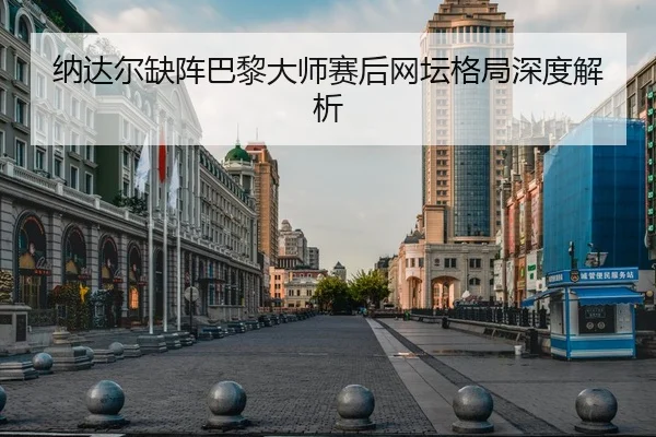 纳达尔缺阵巴黎大师赛后网坛格局深度解析